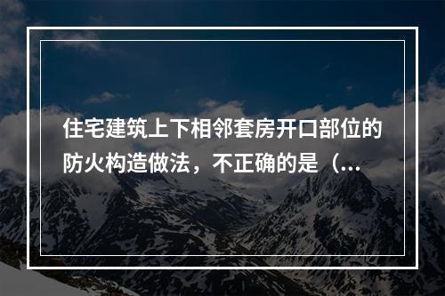 住宅建筑上下相邻套房开口部位的防火构造做法，不正确的是（　　