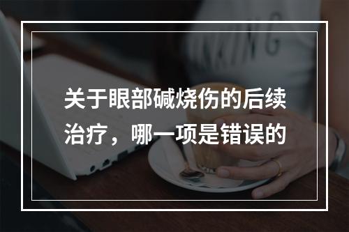 关于眼部碱烧伤的后续治疗，哪一项是错误的