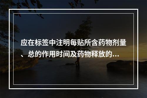 应在标签中注明每贴所含药物剂量、总的作用时间及药物释放的有效