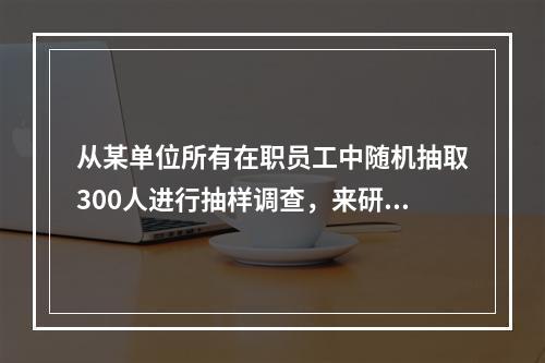 从某单位所有在职员工中随机抽取300人进行抽样调查，来研究该