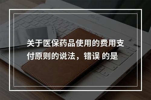 关于医保药品使用的费用支付原则的说法，错误 的是