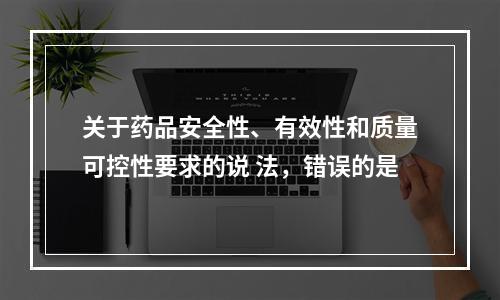 关于药品安全性、有效性和质量可控性要求的说 法，错误的是