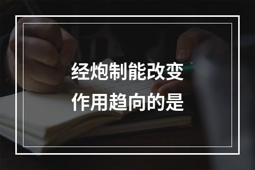 经炮制能改变作用趋向的是