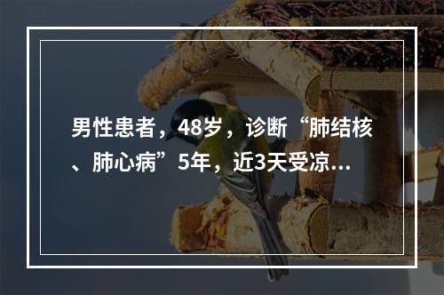 男性患者，48岁，诊断“肺结核、肺心病”5年，近3天受凉后出