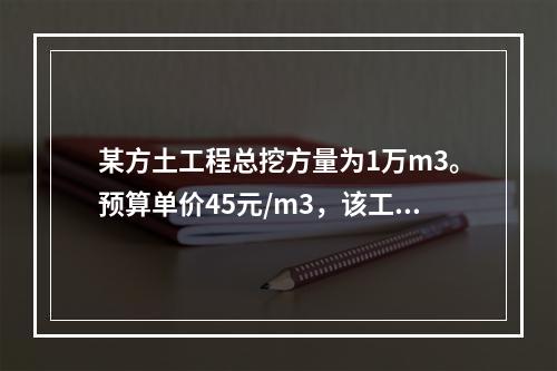 某方土工程总挖方量为1万m3。预算单价45元/m3，该工程