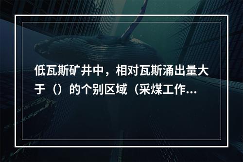 低瓦斯矿井中，相对瓦斯涌出量大于（）的个别区域（采煤工作面或