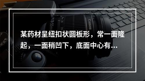 某药材呈纽扣状圆板形，常一面隆起，一面稍凹下，底面中心有突起