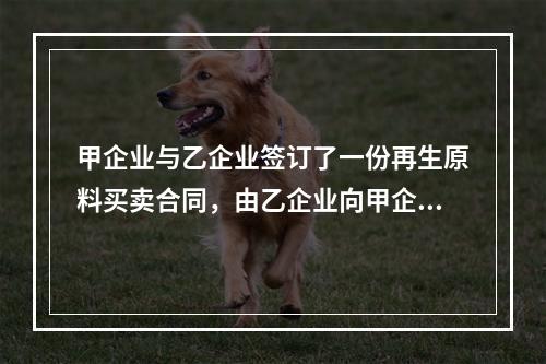 甲企业与乙企业签订了一份再生原料买卖合同，由乙企业向甲企业供