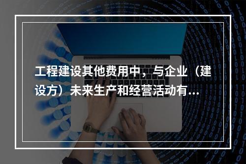 工程建设其他费用中，与企业（建设方）未来生产和经营活动有关的