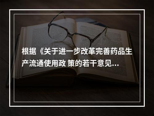 根据《关于进一步改革完善药品生产流通使用政 策的若干意见》，