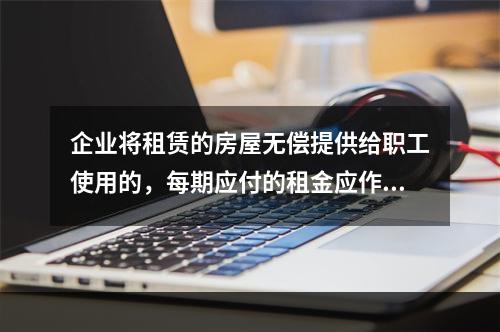 企业将租赁的房屋无偿提供给职工使用的，每期应付的租金应作为应