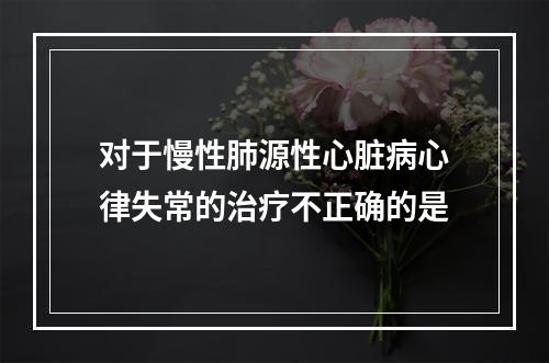 对于慢性肺源性心脏病心律失常的治疗不正确的是