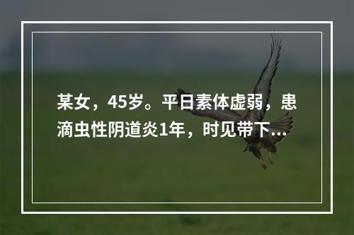 某女，45岁。平日素体虚弱，患滴虫性阴道炎1年，时见带下阴痒