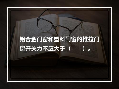 铝合金门窗和塑料门窗的推拉门窗开关力不应大于（　　）。