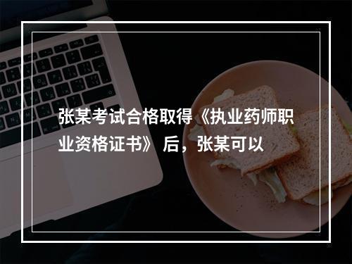 张某考试合格取得《执业药师职业资格证书》 后，张某可以