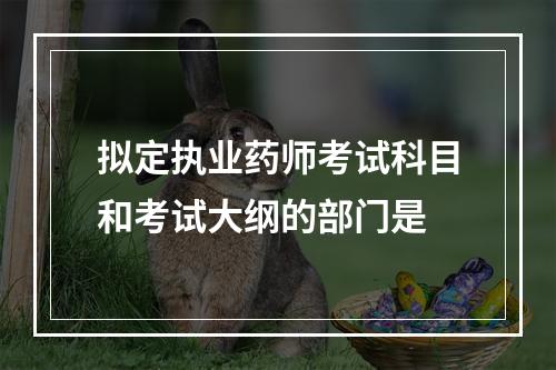 拟定执业药师考试科目和考试大纲的部门是