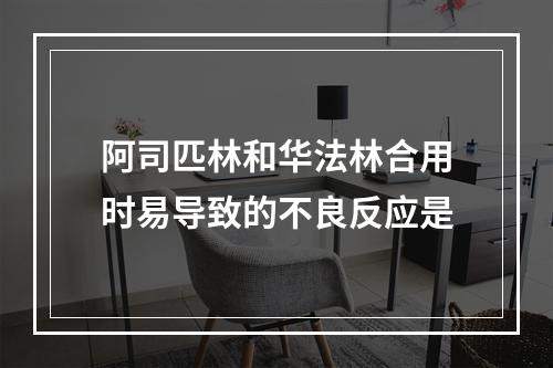 阿司匹林和华法林合用时易导致的不良反应是