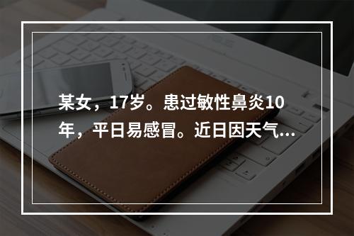 某女，17岁。患过敏性鼻炎10年，平日易感冒。近日因天气变化