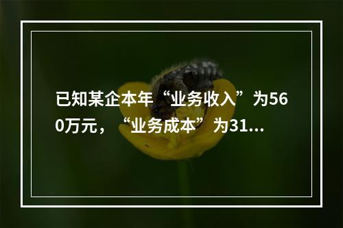 已知某企本年“业务收入”为560万元，“业务成本”为310万