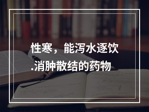 性寒，能泻水逐饮.消肿散结的药物