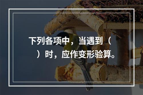 下列各项中，当遇到（　　）时，应作变形验算。