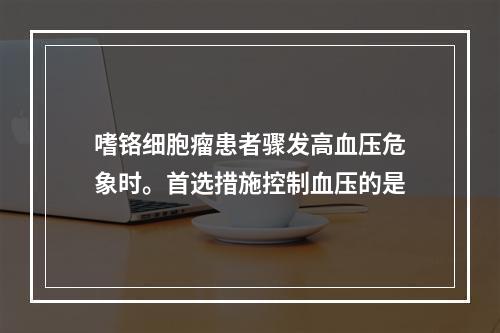 嗜铬细胞瘤患者骤发高血压危象时。首选措施控制血压的是