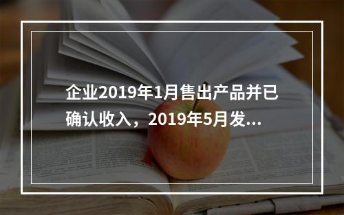 企业2019年1月售出产品并已确认收入，2019年5月发生销