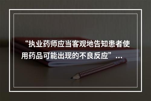 “执业药师应当客观地告知患者使用药品可能出现的不良反应”属于