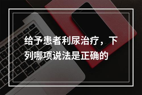 给予患者利尿治疗，下列哪项说法是正确的