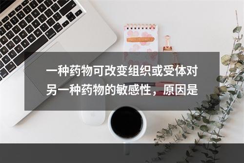 一种药物可改变组织或受体对另一种药物的敏感性，原因是