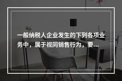 一般纳税人企业发生的下列各项业务中，属于视同销售行为，要计算