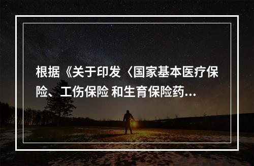 根据《关于印发〈国家基本医疗保险、工伤保险 和生育保险药品目