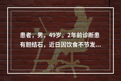 患者，男，49岁。2年前诊断患有胆结石，近日因饮食不节发病，