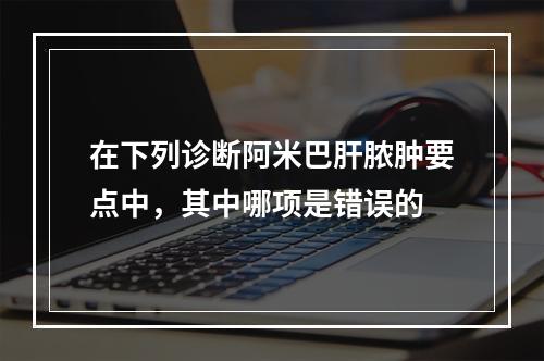 在下列诊断阿米巴肝脓肿要点中，其中哪项是错误的