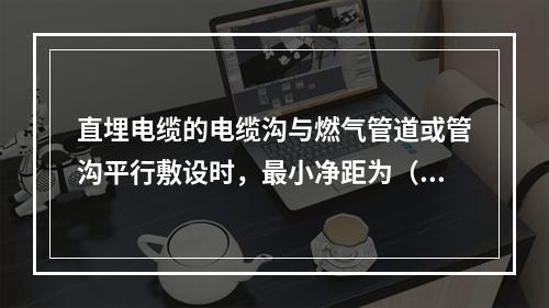 直埋电缆的电缆沟与燃气管道或管沟平行敷设时，最小净距为（　）