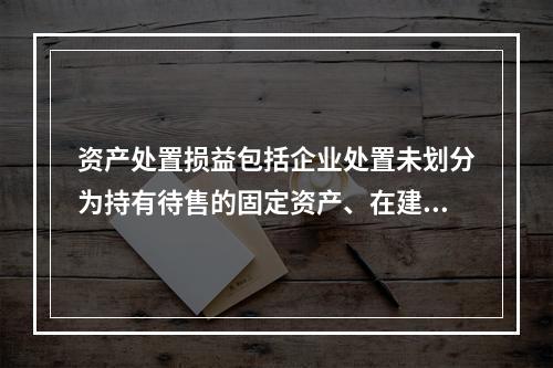 资产处置损益包括企业处置未划分为持有待售的固定资产、在建工程