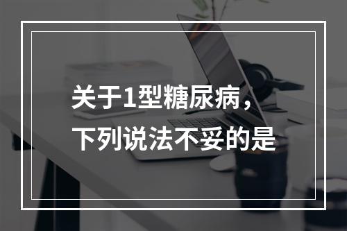 关于1型糖尿病，下列说法不妥的是