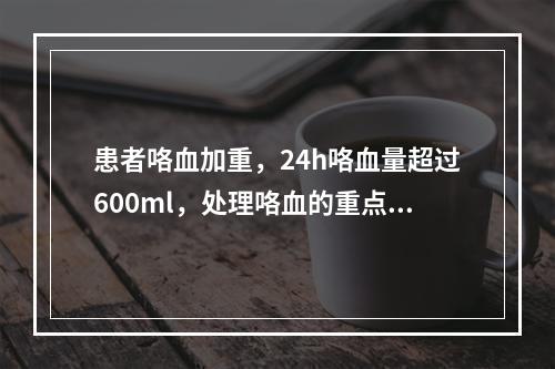 患者咯血加重，24h咯血量超过600ml，处理咯血的重点和原