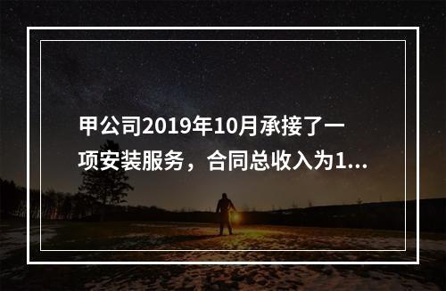 甲公司2019年10月承接了一项安装服务，合同总收入为100