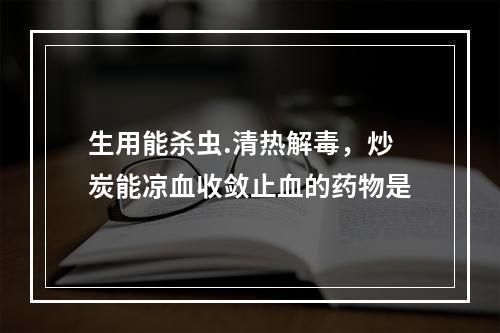 生用能杀虫.清热解毒，炒炭能凉血收敛止血的药物是