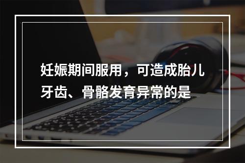 妊娠期间服用，可造成胎儿牙齿、骨骼发育异常的是