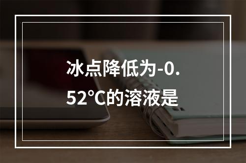 冰点降低为-0.52℃的溶液是