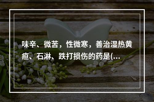 味辛、微苦，性微寒，善治湿热黄疸、石淋、跌打损伤的药是()。