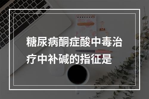 糖尿病酮症酸中毒治疗中补碱的指征是