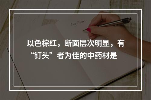 以色棕红，断面层次明显，有“钉头”者为佳的中药材是