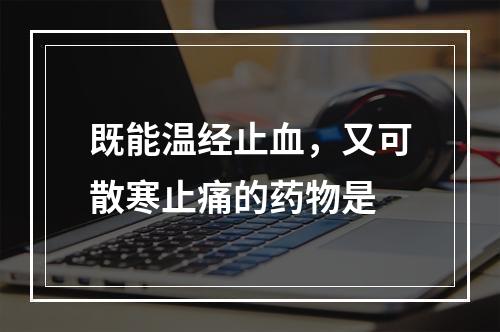 既能温经止血，又可散寒止痛的药物是