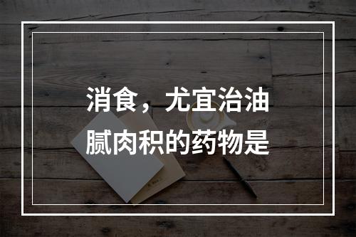 消食，尤宜治油腻肉积的药物是