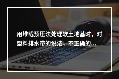 用堆载预压法处理软土地基时，对塑料排水带的说法，不正确的是