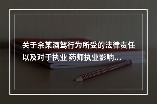 关于余某酒驾行为所受的法律责任以及对于执业 药师执业影响的说