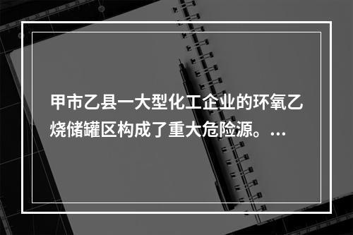 甲市乙县一大型化工企业的环氧乙烧储罐区构成了重大危险源。甲市